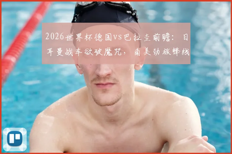 2026世界杯德国vs巴拉圭前瞻：日耳曼战车欲破魔咒，南美劲旅锋线如何破局？附阵容分析与比分预测