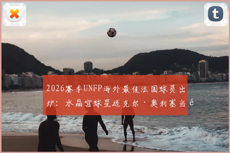 2026赛季UNFP海外最佳法国球员出炉：水晶宫球星迈克尔·奥利塞当选，附奖项介绍与历届得主回顾