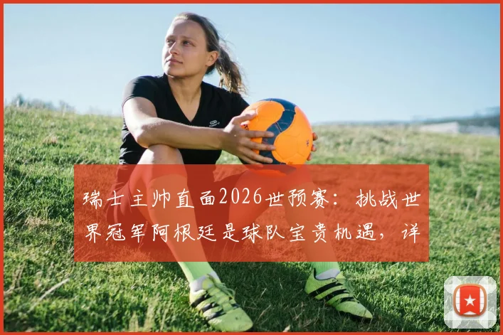 瑞士主帅直面2026世预赛：挑战世界冠军阿根廷是球队宝贵机遇，详解对手并非无懈可击之处