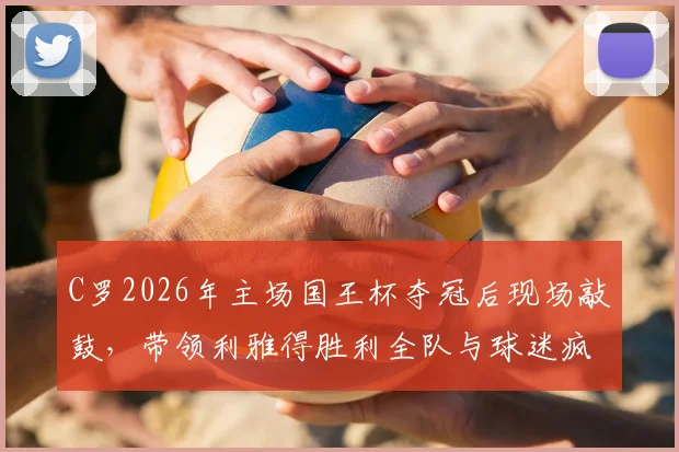 C罗2026年主场国王杯夺冠后现场敲鼓,带领利雅得胜利全队与球迷疯狂庆祝