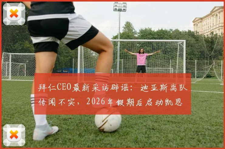 拜仁CEO最新采访辟谣:迪亚斯离队传闻不实,2026年假期后启动凯恩续约谈判,解析拜仁阵容动态