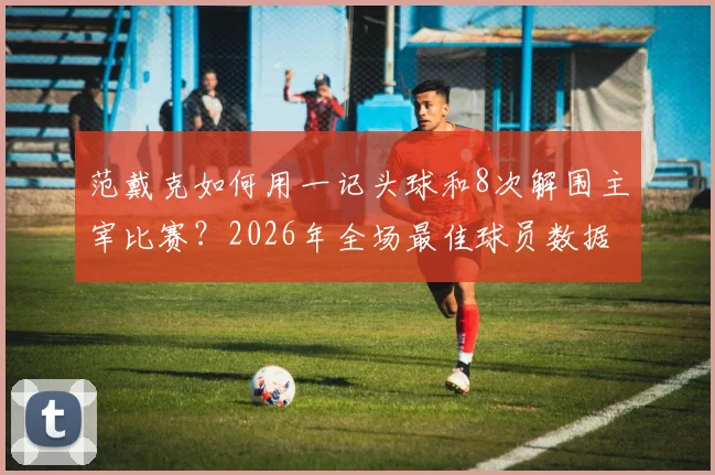 范戴克如何用一记头球和8次解围主宰比赛?2026年全场最佳球员数据深度解读