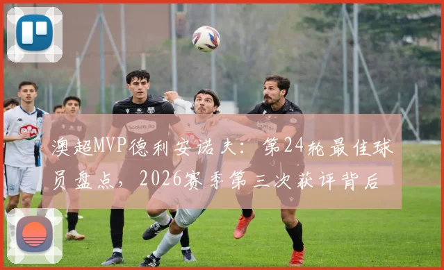 澳超MVP德利安诺夫：第24轮最佳球员盘点，2026赛季第三次获评背后的含金量