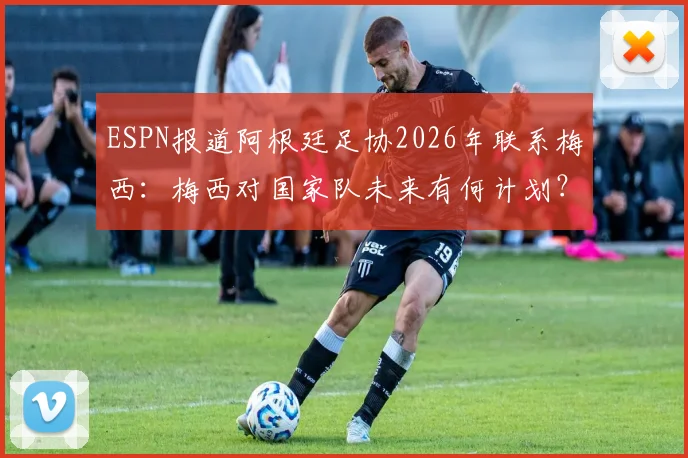 ESPN报道阿根廷足协2026年联系梅西：梅西对国家队未来有何计划？电话内容首次披露