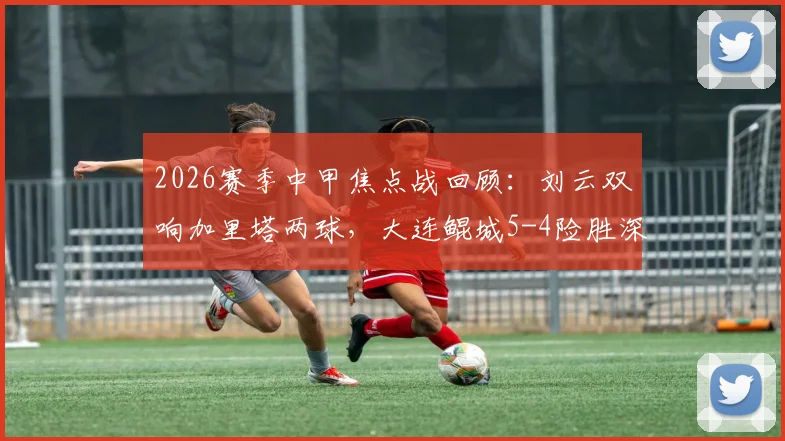 2026赛季中甲焦点战回顾:刘云双响加里塔两球,大连鲲城5-4险胜深圳青年人全过程解析