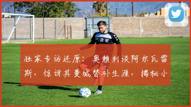 独家专访还原：奥赖利谈阿尔瓦雷斯，惊讶其曼城替补生涯，揭秘小蜘蛛2026世界杯终极梦想