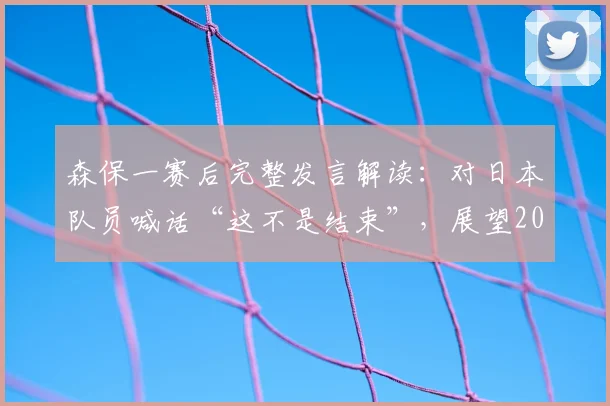 森保一赛后完整发言解读：对日本队员喊话“这不是结束”，展望2026世界杯，如何理解“一起加油再次强大”？