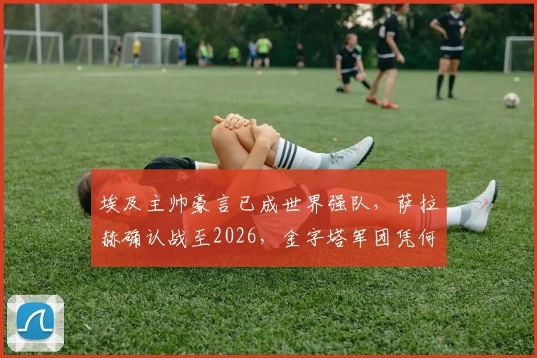 埃及主帅豪言已成世界强队，萨拉赫确认战至2026，金字塔军团凭何冲击更高峰？