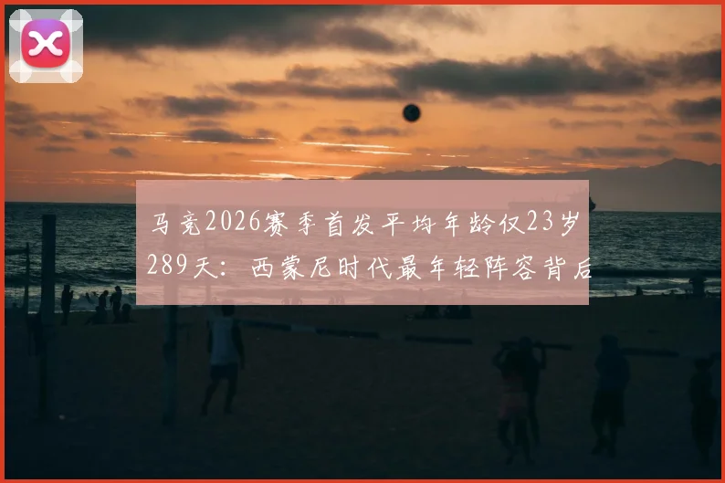马竞2026赛季首发平均年龄仅23岁289天：西蒙尼时代最年轻阵容背后的意义与球员名单分析