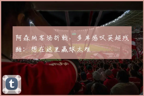 阿森纳客场折戟，多库感叹英超残酷：想在这里赢球太难