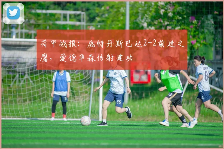 荷甲战报:鹿特丹斯巴达2-2前进之鹰,爱德华森传射建功