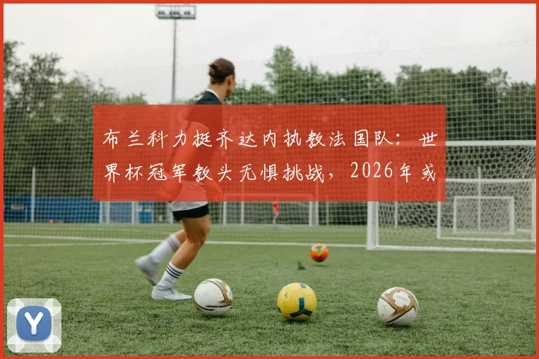 布兰科力挺齐达内执教法国队:世界杯冠军教头无惧挑战,2026年或掌高卢雄鸡?