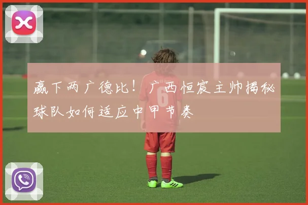 赢下两广德比！广西恒宸主帅揭秘球队如何适应中甲节奏