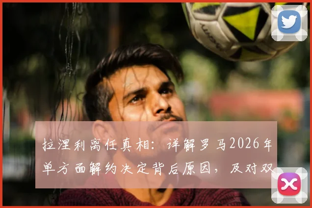 拉涅利离任真相:详解罗马2026年单方面解约决定背后原因,及对双方未来影响